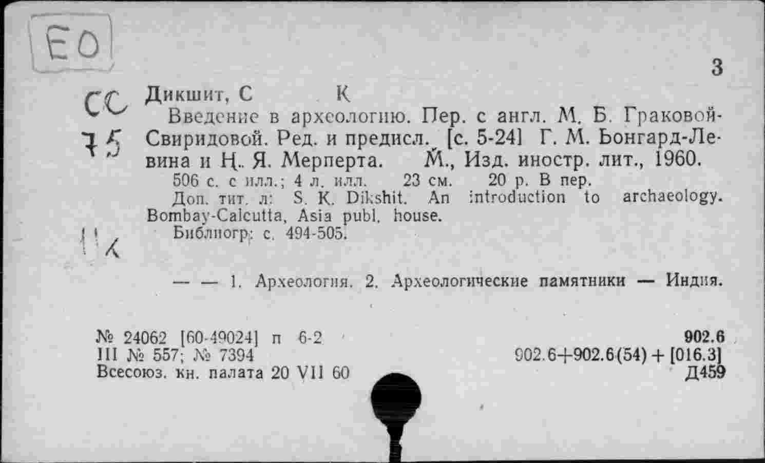 ﻿з
СО
45
Дикшит, С К
Введение в археологию. Пер. с англ. М. Б. Граковой-Свиридовой. Ред. и предисл., [с. 5-24] Г. М. Ьонгард-Ле-вина и Ц.. Я- Мерперта. М., Изд. иностр, лит., 1960.
506 с. с илл.; 4 л. илл. 23 см. 20 р. В пер.
Доп. тит. л: S. К. Dikshit. An introduction to archaeology. Bombay-Calcutta, Asia publ. house.
Библиогр; c. 494-505.
— — 1. Археология. 2. Археологические памятники — Индия.
№ 24062 [60-49024] п 6-2
Ш № 557; № 7394
Всесоюз. кн. палата 20 VII 60
902.6
902.64-902.6(54)+ [016.3]
Д459